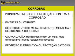CORROSÃO
 PRINCIPAIS MEIOS DE PROTEÇÃO CONTRA A
                CORROSÃO
• PINTURAS OU VERNIZES

• RECOBRIMENTO DO METAL COM OUTRO METAL MAIS
  RESISTENTE À CORROSÃO

• GALVANIZAÇÃO: Recobrimento com um metal mais
  eletropositivo (menos resistente à corrosão)

• PROTEÇÃO ELETROLÍTICA OU PROTEÇÃO CATÓDICA
 