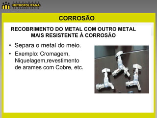 CORROSÃO
RECOBRIMENTO DO METAL COM OUTRO METAL
     MAIS RESISTENTE À CORROSÃO
• Separa o metal do meio.
• Exemplo: Cromagem,
  Niquelagem,revestimento
  de arames com Cobre, etc.
 