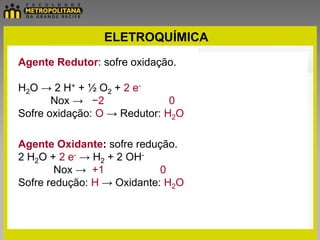 ELETROQUÍMICA
Agente Redutor: sofre oxidação.

H2O → 2 H+ + ½ O2 + 2 e-
       Nox → −2               0
Sofre oxidação: O → Redutor: H2O

Agente Oxidante: sofre redução.
2 H2O + 2 e- → H2 + 2 OH-
        Nox → +1            0
Sofre redução: H → Oxidante: H2O
 