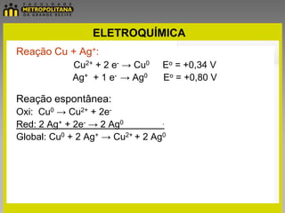 ELETROQUÍMICA
Reação Cu + Ag+:
            Cu2+ + 2 e- → Cu0    Eo = +0,34 V
            Ag+ + 1 e- → Ag0     Eo = +0,80 V

Reação espontânea:
Oxi: Cu0 → Cu2+ + 2e-
Red: 2 Ag+ + 2e- → 2 Ag0         .

Global: Cu0 + 2 Ag+ → Cu2+ + 2 Ag0
 