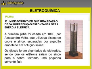 ELETROQUÍMICA
PILHA:
É UM DISPOSITIVO EM QUE UMA REAÇÃO
DE OXIDORREDUÇÃO ESPONTÂNEA GERA
ENERGIA ELÉTRICA.

A primeira pilha foi criada em 1800, por
Alessandro Volta, que utilizava discos de
cobre e zinco, separadas por algodão
embebido em solução salina.
Os discos foram chamados de eletrodos,
sendo que os elétrons saiam do zinco
para o cobre, fazendo uma pequena
corrente fluir.
 