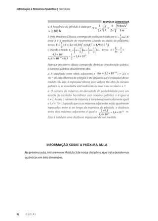 Introdução à Mecânica Quântica | Exercícios

RESPOSTA COMENTADA

ν=

1
2π

g
1
=
l 2π

a. A frequência do pêndulo é dada por ν = 1
9, 8 m/s2
2π
= 0, 50 Hz.
1m

1
,
mω 2 A2
2
onde A é a amplitude do movimento. Usando os dados do problema,

b. Pela Mecânica Clássica, a energia de oscilação é dada por E =
temos E =

n=

9, 8 m/s2
= 0, 50 Hz.
1m

g
1
=
l 2π

1
2
2
× 1 × ( 2π × 0, 50 ) × ( 0, 1) = 4,9 × 10 2 J.
2
1
1

E 1
4, 9 × 10−2
1
− ≈ 1, 4 × 10
c. Usando a relação En =  n +  hω =  n +  hν, temos n = n − =




hν 2 6, 63 × 10−34 × 0, 5 2
2
2


4, 9 × 10−2
1
32 .

En 1
− =
− ≈ 1, 4 × 10
hν 2 6, 63 × 10−34 × 0, 5 2

Note que um sistema clássico corresponde, dentro de uma descrição quântica,
a números quânticos absurdamente altos.
d. A separação entre níveis adjacentes é hω = 3, 3 × 10

−34

J = 2,5 ×

10–15 eV. Esta diferença de energias é tão pequena que é impossível de ser
medida. Ou seja, é impossível afirmar, para valores tão altos do número
quântico n, se o oscilador está realmente no nível n ou no nível n + 1.
e. O número de máximos da densidade de probabilidade para um
estado do oscilador harmônico com número quântico n é igual a
n + 1. Assim, o número de máximos é também aproximadamente igual
a 1,4 × 1032. Supondo que os os máximos adjacentes estão igualmente
espaçados entre si ao longo da trajetória do pêndulo, a distância
entre dois máximos adjacentes é igual a 2 × 0, 1 ≈ 1, 4 × 10−33 m.
1, 4 × 1032
Esta é também uma distância impossível de ser medida.

INFORMAÇÃO SOBRE A PRÓXIMA AULA
Na próxima aula, iniciaremos o Módulo 3 de nossa disciplina, que trata de sistemas
quânticos em três dimensões.

82

CEDERJ

 