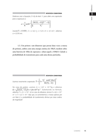 MÓDULO 2

16

RESPOSTA COMENTADA

AULA

Podemos usar a Equação (11.8) da Aula 11 para obter uma expressão
para a espessura a:

 4E (V − E ) (T −1 − 1) 
1
0
–1 

a = senh


K
V02


Usando T = 1/1000 , E = 2 eV, V0 = 4 eV e K = 7,2 nm–1, obtemos
a = 0.576 nm.

1.3. Um próton e um dêuteron (que possui duas vezes a massa
do próton), ambos com uma energia cinética de 3MeV, incidem sobre
uma barreira de 10fm de espessura e altura igual a 10MeV. Calcule a
probabilidade de transmissão para cada uma destas partículas.

RESPOSTA COMENTADA
−1

 V02 senh2 ( Ka ) 
Usamos novamente a expressão T = 1 +
.
4E ( V0 − E ) 




No caso do próton, usamos m = 1,67 × 10 –27 kg e obtemos

K = 2m (V0 − E ) h = 5, 8 × 1014 m –1 . Substituindo na fórmula,

obtemos T = 3,1 × 10–5. Já no caso do dêuteron, temos K = 8,2 × 1014
m–1 e T = 2,5 × 10–7. Veja que, se aumentarmos a massa apenas por
um fator 2, a probabilidade de tunelamento diminui por duas ordens
de magnitude!

CEDERJ

75

 