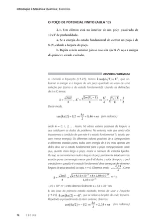 Introdução à Mecânica Quântica | Exercícios

O POÇO DE POTENCIAL FINITO (AULA 13)
2.1. Um elétron está no interior de um poço quadrado de
10 eV de profundidade.
a. Se a energia do estado fundamental do eletron no poço é de
8 eV, calcule a largura do poço.
b. Repita o item anterior para o caso em que 8 eV seja a energia
do primeiro estado excitado.

RESPOSTA COMENTADA

a. Usando a Equação (13.27), temos k tan ( ka 2 ) = K ′ , que relaciona a energia e a largura de um poço quadrado no caso de uma
solução par (como a do estado fundamental). Usando as definições
de k e K’, temos:

k=

2mE
, K′ =
h

2m (V0 − E )
h

⇒

V0 − E 1
K′
=
=
k
E
2

Deste modo,

tan ( ka 2 ) = 1 2 ⇒

ka
= 0, 46 + nπ (em radianos)
2

onde n = 0, 1, 2, ... . Assim, há vários valores possíveis da largura a
que satisfazem os dados do problema. No entanto, note que ainda não
impusemos a condição de que este é o estado fundamental (o estado par
com menor energia). Os diferentes valores possíveis de a correspondem
a diferentes estados pares, todos com energia de 8 eV, mas apenas um
deles deve ser o estado fundamental para o poço correspondente. Note
que, quanto mais largo o poço, maior o número de estados ligados.
Ou seja, se aumentarmos muito a largura do poço, certamente introduziremos
estados pares com energia menor que 8 eV. Assim, o valor de n para o qual
o estado em questão é o estado fundamental deve corresponder à menor
largura de poço possível, ou seja, n = 0. Obtemos então a = 0, 93 . Como
k

k=

2mE
=
h

2 × 9, 11 × 10−31 × 8 × 1, 60 × 10−19 m–1 =
1, 05 × 10−34

1,45 × 1010 m–1, então obtemos finalmente a = 6,4 × 10–2 nm.
b. No caso do primeiro estado excitado, temos de usar a Equação
(13.25), k cot ( ka 2 ) = −K ′ , que se refere a funções de onda ímpares.
Repetindo o procedimento do item anterior, obtemos:

cot ( ka 2 ) = − 1 2 ⇒
76

CEDERJ

ka
= 2, 03 + nπ
2

(em radianos)

 