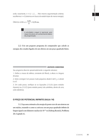 MÓDULO 2

16

onde, novamente, n = 0, 1, 2, ... . Pela mesma argumentação anterior,

Obtemos então a =

AULA

escolhemos n = 0 (estamos em busca do estado ímpar de menor energia).

4, 06
= 0, 28 nm.
k

!
A atividade a seguir é opcional, pois
requer do aluno um conhecimento básico
de programação.

2.2. Crie um pequeno programa de computador que calcule as
energias dos estados ligados de um elétron em um poço quadrado finito.

RESPOSTA COMENTADA

Seu programa deve ter aproximadamente a seguinte estrutura:
1. Defina a massa do elétron, constante de Planck, a altura e a largura
do poço.
2. Varie a energia E em passos muito pequenos desde 0 até V0 , e calcule
k e K’.
3. Em cada passo, verifique se as Equações (13.25) (para estados
ímpares) ou (13.27) (para estados pares) são satisfeitas, dentro de uma
certa tolerância.

O POÇO DE POTENCIAL INFINITO (AULA 14)
3.1. Faça uma estimativa da energia de ponto zero de um nêutron em
um núcleo, tratando-o como se estivesse em um poço quadrado infinito de
largura igual a um diâmetro nuclear de 10–14 m (Eisberg-Resnick, Problema
20, Capítulo 6).

CEDERJ

77

 