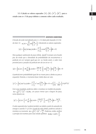 MÓDULO 2
2
2
3.3. Calcule os valores esperados x , p , x , p

16

para o

AULA

estado com n = 3 do poço infinito e comente sobre cada resultado.

RESPOSTA COMENTADA

A função de onda normalizada para n = 3 é dada pela Equação (14.10)
da Aula 14: ψ (x) = 2 cos  3π x  . Calculando os valores esperados:
3


a
 a 

x =

∞

*
∫ ψ 3 (x) xψ 3 (x) dx =

−∞

a2

2

2  3π
∫ x cos  a x  dx = 0 .
a −a 2


2

Para qualquer autofunção do poço infinito, ψ (x) é sempre uma função
par, de modo que a densidade de probabilidade de encontrarmos a
partícula em x é sempre igual que em –x. Sendo assim, o valor mais
provável para a posição da partícula tem de ser em x = 0.

p =

∞

∫ψ

−∞

*
3

∂ 
2i h 3π

(x)  −i h ψ 3 (x) dx =
∂x 
a a


a2

 3π   3π 
x  dx = 0
cos 
x  sin 
 a   a 
−a 2

∫

A partícula tem probabilidade igual de se mover para a direita ou para a
esquerda. Portanto, o momento linear médio deve ser nulo.
∞

x2 =

*
2
∫ ψ 3 (x)x ψ 3 (x)dx =

−∞

a2

2
1 

2 1
2
2  3π
2
∫ x cos  a x  dx = 0 = a  12 − 18π 2  ≈ 0, 077 a
a −a 2





Com esse resultado, podemos obter a incerteza na medida da posição:
∆x =

x2 − x

2

≈ 0, 28a , um pouco menor que a largura do poço,

como deveria ser.

p2 =

∞

∫ψ

−∞

*
3


∂2 
2 9π 2 h2
(x)  −h2 2 ψ 3 (x) dx =
a a2
∂x 


a2

9π 2 h2
 3π 
cos2  x  dx =
,
a2
 a 
−a 2

∫

O valor esperado de p2 poderia também ser obtido a partir do autovalor da
energia e usando E = p2/2m. A partir do valor obtido, podemos calcular a
incerteza no momento: ∆p =

p2 − p

2

=

3π h
. Podemos, então, verificar
a
h

o princípio da incerteza para esse estado quântico: ∆x∆p ≈ 2, 6h >

2

.

CEDERJ

79

 