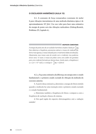 Introdução à Mecânica Quântica | Exercícios

O OSCILADOR HARMÔNICO (AULA 15)
4.1. A constante de força restauradora (constante de mola)
k para vibrações interatômicas de uma molécula diatômica típica é de
aproximadamente 103 J/m2. Use esse valor para fazer uma estimativa
da energia de ponto zero das vibrações moleculares (Eisberg-Resnick,
Problema 29, Capítulo 6).

RESPOSTA COMENTADA

1
.
hω
2
Para obtermos a freqüência, precisamos estimar a massa da molécula (de

A energia de ponto zero de um oscilador harmônico simples é dada por

forma mais rigorosa, a massa reduzida para o movimento relativo de vibração).
Obviamente, essa massa varia de acordo com a molécula, mas podemos
tomar cerca 10 vezes a massa do próton como uma ordem de grandeza
para uma molécula formada por átomos leves. Sendo assim, a freqüência é
1
ω = 2,4 × 1014 rad/s, e a energia é
hω = 0,08 eV.
2

4.2. a. Faça uma estimativa da diferença em energia entre o estado
fundamental e o primeiro estado excitado de vibração da molécula do
exercício anterior.
b. A partir dessa estimativa, determine a energia do fóton emitido
quando a molécula faz uma transição entre o primeiro estado excitado
e o estado fundamental.
c. Determine também a freqüência do fóton e compare-a com a
freqüência de oscilação clássica do sistema.
d. Em qual região do espectro eletromagnético está a radiação
emitida?

80

CEDERJ

 