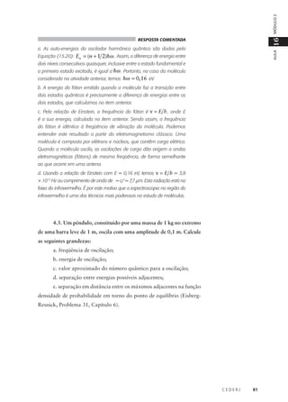 MÓDULO 2

16

RESPOSTA COMENTADA

AULA

a. As auto-energias do oscilador harmônico quântico são dadas pela
Equação (15.20): En = (n + 1 2)hω . Assim, a diferença de energia entre
dois níveis consecutivos quaisquer, inclusive entre o estado fundamental e
o primeiro estado excitado, é igual a hω . Portanto, no caso da molécula
considerada na atividade anterior, temos hω = 0, 16 eV.

b. A energia do fóton emitido quando a molécula faz a transição entre
dois estados quânticos é precisamente a diferença de energias entre os
dois estados, que calculamos no item anterior.
c. Pela relação de Einstein, a frequência do fóton é ν = E h , onde E
é a sua energia, calculada no item anterior. Sendo assim, a frequência
do fóton é idêntica à freqüência de vibração da molécula. Podemos
entender este resultado a partir do eletromagnetismo clássico. Uma
molécula é composta por elétrons e núcleos, que contêm carga elétrica.
Quando a molécula oscila, as oscilações de carga dão origem a ondas
eletromagnéticas (fótons) de mesma freqüência, de forma semelhante
ao que ocorre em uma antena.
d. Usando a relação de Einstein com E = 0,16 eV, temos ν = E h = 3,8
× 1013 Hz ou comprimento de onda de = c/ = 7,7 µm. Esta radiação está na
faixa do infravermelho. É por este motivo que a espectroscopia na região do
infravermelho é uma das técnicas mais poderosas no estudo de moléculas.

4.3. Um pêndulo, constituído por uma massa de 1 kg no extremo
de uma barra leve de 1 m, oscila com uma amplitude de 0,1 m. Calcule
as seguintes grandezas:
a. freqüência de oscilação;
b. energia de oscilação;
c. valor aproximado do número quântico para a oscilação;
d. separação entre energias possíveis adjacentes;
e. separação em distância entre os máximos adjacentes na função
densidade de probabilidade em torno do ponto de equilíbrio (EisbergResnick, Problema 31, Capítulo 6).

CEDERJ

81

 