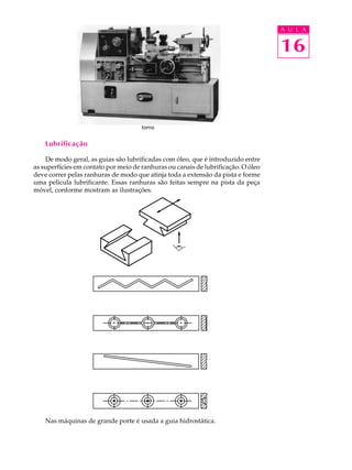 A U L A


                                                                                   16



                                      torno


    Lubrificação

    De modo geral, as guias são lubrificadas com óleo, que é introduzido entre
as superfícies em contato por meio de ranhuras ou canais de lubrificação. O óleo
deve correr pelas ranhuras de modo que atinja toda a extensão da pista e forme
uma película lubrificante. Essas ranhuras são feitas sempre na pista da peça
móvel, conforme mostram as ilustrações.




    Nas máquinas de grande porte é usada a guia hidrostática.
 