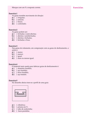 Marque com um X a resposta correta.                                     Exercícios
                                                                            A U L A


Exercício 1                                                                16
   As guias mantêm movimento de direção:
   a) ( ) irregular;
   b) ( ) natural;
   c) ( ) linear;
   d) ( ) controlado.


Exercício 2
   As guias podem ser:
   a) ( ) fechadas e semi-abertas;
   b) ( ) abertas e semifechadas;
   c) ( ) abertas e fechadas;
   d) ( ) fechadas e fixas.


Exercício 3
   Nas guias de rolamento, em comparação com as guias de deslizamento, o
   atrito é:
   a) ( ) maior;
   b) ( ) menor;
   c) ( ) igual;
   d) ( ) mais ou menos igual.


Exercício 4
   O material mais usado para fabricar guias de deslizamento é:
   a) ( ) alumínio fundido;
   b) ( ) aço fundido;
   c) ( ) ferro fundido;
   d) ( ) aço tratado.


Exercício 5
   No desenho abaixo tem-se o perfil de uma guia:




   a)   (   )   cilíndrica;
   b)   (   )   prisma em V;
   c)   (   )   rabo de andorinha;
   d)   (   )    faces paralelas.
 