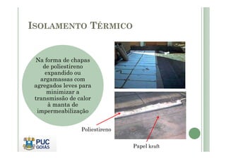 ISOLAMENTO TÉRMICO 
Na forma de chapas 
de poliestireno 
expandido ou 
argamassas com 
agregados leves para 
minimizar a 
transmissão de calor 
à manta de 
impermeabilização 
Poliestireno 
Papel kraft 
 