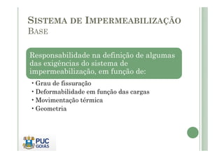 SISTEMA DE IMPERMEABILIZAÇÃO 
BASE 
Responsabilidade na definição de algumas 
das exigências do sistema de 
impermeabilização, em função de: 
•Grau de fissuração 
•Deformabilidade em função das cargas 
•Movimentação térmica 
•Geometria 
 