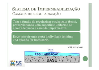 SISTEMA DE IMPERMEABILIZAÇÃO 
CAMADA DE REGULARIZAÇÃO 
Tem a função de regularizar o substrato (base), 
proporcionando uma superfície uniforme de 
apoio adequado a camada impermeável. 
Deve possuir uma certa declividade (mínimo 
1%) quando for necessário. 
NBR 9575/2003 
 