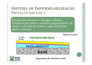 SISTEMA DE IMPERMEABILIZAÇÃO 
PROTEÇÃO MECÂNICA 
Função de absorver e dissipar esforços 
atuantes por sobre a camada impermeável, de 
modo a protegê-la contra a ação deletéria 
destes esforços 
NBR 9575/2003 
Argamassa de cimento e areia 
 