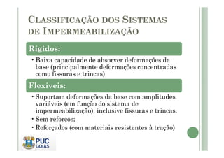 CLASSIFICAÇÃO DOS SISTEMAS 
DE IMPERMEABILIZAÇÃO 
Rígidos: 
•Baixa capacidade de absorver deformações da 
base (principalmente deformações concentradas 
como fissuras e trincas) 
Flexíveis: 
•Suportam deformações da base com amplitudes 
variáveis (em função do sistema de 
impermeabilização), inclusive fissuras e trincas. 
•Sem reforços; 
•Reforçados (com materiais resistentes à tração) 
 