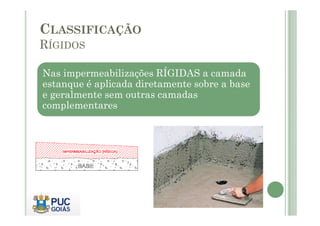 CLASSIFICAÇÃO 
RÍGIDOS 
Nas impermeabilizações RÍGIDAS a camada 
estanque é aplicada diretamente sobre a base 
e geralmente sem outras camadas 
complementares 
 
