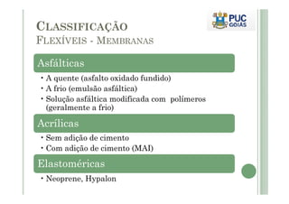 CLASSIFICAÇÃO 
FLEXÍVEIS - MEMBRANAS 
Asfálticas 
•A quente (asfalto oxidado fundido) 
•A frio (emulsão asfáltica) 
• Solução asfáltica modificada com polímeros 
(geralmente a frio) 
Acrílicas 
• Sem adição de cimento 
•Com adição de cimento (MAI) 
Elastoméricas 
•Neoprene, Hypalon 
 
