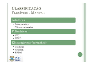 CLASSIFICAÇÃO 
FLEXÍVEIS - MANTAS 
Asfálticas 
• Estruturadas 
• Não estruturadas 
Poliméricas 
• PVC 
• PEAD 
Elastoméricas (borrachas) 
• Butílicas 
• Hypalon 
• EPDM 
 
