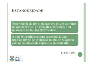 ESTANQUEIDADE 
Propriedade de um elemento (ou de um conjunto 
de componentes) de impedir a penetração ou 
passagem de fluídos através de si 
A sua determinação está associada a uma 
pressão limite de utilização (a que se relaciona 
com as condições de exposição do elemento) 
NBR 9575:2003 
 