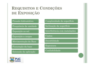 REQUISITOS E CONDIÇÕES 
DE EXPOSIÇÃO 
Pressão hidrostática 
Frequência da umidade 
Exposição ao sol 
Complexidade da superfície 
Inclinação da superfície 
Interferência com instalações 
Exposição a cargas 
Movimentação da Base 
Fissuração da base 
Extensão da aplicação 
Custos 
Durabilidade 
Espessura 
Confiabilidade 
 