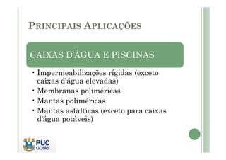 PRINCIPAIS APLICAÇÕES 
CAIXAS D’ÁGUA E PISCINAS 
• Impermeabilizações rígidas (exceto 
caixas d’água elevadas) 
•Membranas poliméricas 
•Mantas poliméricas 
•Mantas asfálticas (exceto para caixas 
d’água potáveis) 
 