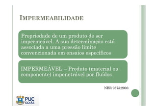 IMPERMEABILIDADE 
Propriedade de um produto de ser 
impermeável. A sua determinação está 
associada a uma pressão limite 
convencionada em eennssaaiiooss eessppeeccííffiiccooss 
IMPERMEÁVEL – Produto (material ou 
componente) impenetrável por fluídos 
NBR 9575:2003 
 