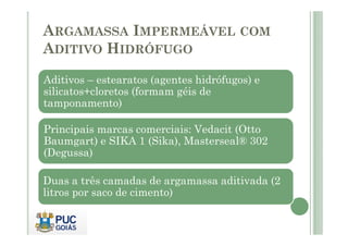 ARGAMASSA IMPERMEÁVEL COM 
ADITIVO HIDRÓFUGO 
Aditivos – estearatos (agentes hidrófugos) e 
silicatos+cloretos (formam géis de 
tamponamento) 
Principais marcas comerciais: VVeeddaacciitt ((OOttttoo 
Baumgart) e SIKA 1 (Sika), Masterseal® 302 
(Degussa) 
Duas a três camadas de argamassa aditivada (2 
litros por saco de cimento) 
 