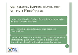 ARGAMASSA IMPERMEÁVEL COM 
ADITIVO HIDRÓFUGO 
Impermeabilização rígida - não admite movimentações 
da base - trincas e fissuras 
Uso – revestimentos estanques para paredes e 
reservatórios 
Uso em fundações e muros de arrimo (pressão positiva) 
é totalmente questionável devido à durabilidade 
limitada (perde o efeito hidrófugo após alguns anos) 
 
