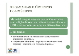 ARGAMASSAS E CIMENTOS 
POLIMÉRICOS 
Material - argamassas e pastas cimentícias 
com adição de resinas poliméricas (acrílicas e 
SBR – estireno butadieno) e aditivos diversos 
Dois tipos: 
• Pré-dosada (cimento modificado com polímero e 
argamassa polimérica) 
• Dosada em canteiro – argamassa modificada com 
polímero – mistura com resinas adequadas 
 