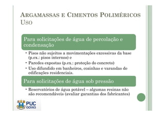 ARGAMASSAS E CIMENTOS POLIMÉRICOS 
USO 
Para solicitações de água de percolação e 
condensação 
• Pisos não sujeitos a movimentações excessivas da base 
(p.ex.: ppiissooss iinntteerrnnooss)) ee 
• Paredes expostas (p.ex.: proteção do concreto) 
• Uso difundido em banheiros, cozinhas e varandas de 
edificações residenciais. 
Para solicitações de água sob pressão 
• Reservatórios de água potável – algumas resinas não 
são recomendáveis (avaliar garantias dos fabricantes) 
 
