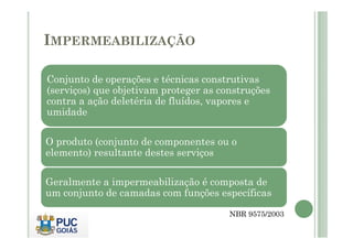 IMPERMEABILIZAÇÃO 
Conjunto de operações e técnicas construtivas 
(serviços) que objetivam proteger as construções 
contra a ação deletéria de fluídos, vapores e 
umidade 
O produto (conjunto de componentes ou o 
elemento) resultante destes serviços 
Geralmente a impermeabilização é composta de 
um conjunto de camadas com funções específicas 
NBR 9575/2003 
 