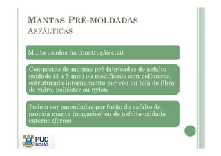 MANTAS PRÉ-MOLDADAS 
ASFÁLTICAS 
Muito usadas na construção civil 
Compostas de mantas pré-fabricadas de asfalto 
oxidado (3 a 5 mm) ou modificado ccoomm ppoollíímmeerrooss,, 
estruturada internamente por véu ou tela de fibra 
de vidro, poliéster ou nylon 
Podem ser emendadas por fusão do asfalto da 
própria manta (maçarico) ou de asfalto oxidado 
externo (forno) 
 