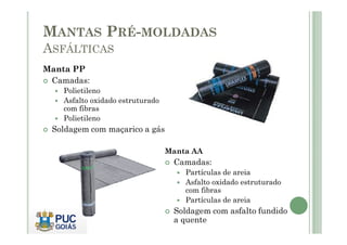 MANTAS PRÉ-MOLDADAS 
ASFÁLTICAS 
Manta PP 
 Camadas: 
 Polietileno 
 Asfalto oxidado estruturado 
com fibras 
 Polietileno 
 Soldagem com maçarico a gás 
Manta AA 
 Camadas: 
 Partículas de areia 
 Asfalto oxidado estruturado 
com fibras 
 Partículas de areia 
 Soldagem com asfalto fundido 
a quente 
 