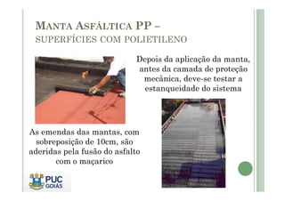 MANTA ASFÁLTICA PP – 
SUPERFÍCIES COM POLIETILENO 
Depois da aplicação da manta, 
antes da camada de proteção 
mecânica, deve-se testar a 
estanqueidade do sistema 
As emendas das mantas, com 
sobreposição de 10cm, são 
aderidas pela fusão do asfalto 
com o maçarico 
 