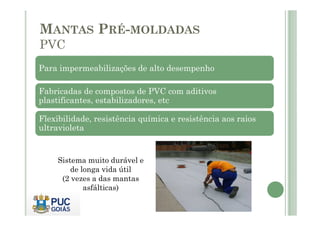 MANTAS PRÉ-MOLDADAS 
PVC 
Para impermeabilizações de alto desempenho 
Fabricadas de compostos de PVC com aditivos 
plastificantes, estabilizadores, etc 
Flexibilidade, resistência química e resistência aos raios 
ultravioleta 
Sistema muito durável e 
de longa vida útil 
(2 vezes a das mantas 
asfálticas) 
 