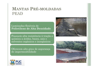 MANTAS PRÉ-MOLDADAS 
PEAD 
Laminadas flexíveis de 
Polietileno de Alta Densidade 
Possuem alta resistência àà ttrraaççããoo ee 
química a ácidos, bases, sais e 
solventes orgânicos e inorgânicos 
Oferecem alto grau de segurança 
de impermeabilidade 
 