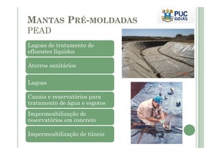 MANTAS PRÉ-MOLDADAS 
PEAD 
Lagoas de tratamento de 
efluentes líquidos 
Aterros sanitários 
Lagoas 
Canais e reservatórios para 
tratamento de água e esgotos 
Impermeabilização de 
reservatórios em concreto 
Impermeabilização de túneis 
 