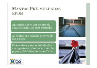 MANTAS PRÉ-MOLDADAS 
EPDM 
Aplicadas sobre um primer de 
emulsão asfáltica com borracha 
As juntas são coladas através de 
fita e colas 
Os encaixes para as tubulações 
emergentes e ralos podem ser de 
peças pré-fabricadas específicas 
 