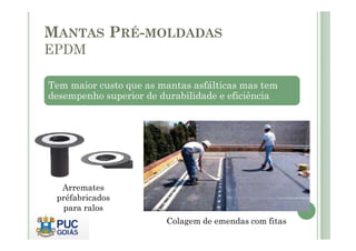 MANTAS PRÉ-MOLDADAS 
EPDM 
Tem maior custo que as mantas asfálticas mas tem 
desempenho superior de durabilidade e eficiência 
Colagem de emendas com fitas 
Arremates 
préfabricados 
para ralos 
 