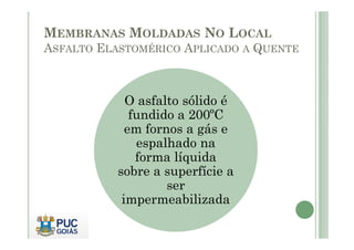 MEMBRANAS MOLDADAS NO LOCAL 
ASFALTO ELASTOMÉRICO APLICADO A QUENTE 
O asfalto sólido é 
fundido a 200ºC 
eemm ffoorrnnooss aa ggááss ee 
espalhado na 
forma líquida 
sobre a superfície a 
ser 
impermeabilizada 
 