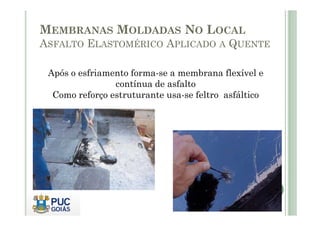 MEMBRANAS MOLDADAS NO LOCAL 
ASFALTO ELASTOMÉRICO APLICADO A QUENTE 
Após o esfriamento forma-se a membrana flexível e 
contínua de asfalto 
Como reforço estruturante usa-se feltro asfáltico 
 