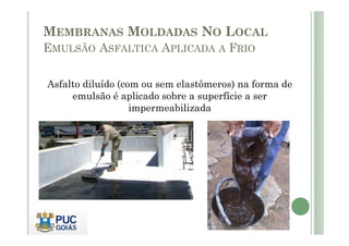 MEMBRANAS MOLDADAS NO LOCAL 
EMULSÃO ASFALTICA APLICADA A FRIO 
Asfalto diluído (com ou sem elastômeros) na forma de 
emulsão é aplicado sobre a superfície a ser 
impermeabilizada 
 