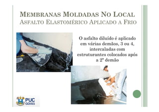 MEMBRANAS MOLDADAS NO LOCAL 
ASFALTO ELASTOMÉRICO APLICADO A FRIO 
O asfalto diluído é aplicado 
em várias demãos, 3 ou 4, 
intercaladas com 
estruturantes ccoollooccaaddooss aappóóss 
a 2ª demão 
 