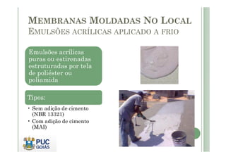 MEMBRANAS MOLDADAS NO LOCAL 
EMULSÕES ACRÍLICAS APLICADO A FRIO 
Emulsões acrílicas 
puras ou estirenadas 
estruturadas por tela 
de poliéster ou 
poliamida 
Tipos: 
• Sem adição de cimento 
(NBR 13321) 
• Com adição de cimento 
(MAI) 
 