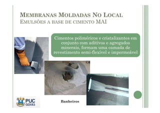 MEMBRANAS MOLDADAS NO LOCAL 
EMULSÕES A BASE DE CIMENTO MAI 
Cimentos poliméricos e cristalizantes em 
conjunto com aditivos e agregados 
minerais, formam uma camada de 
revestimento semi-flexível e impermeável 
Banheiros 
 