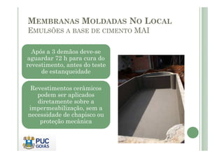MEMBRANAS MOLDADAS NO LOCAL 
EMULSÕES A BASE DE CIMENTO MAI 
Após a 3 demãos deve-se 
aguardar 72 h para cura do 
revestimento, antes do teste 
de estanqueidade 
Revestimentos cerâmicos 
podem ser aplicados 
diretamente sobre a 
impermeabilização, sem a 
necessidade de chapisco ou 
proteção mecânica 
 