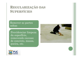 REGULARIZAÇÃO DAS 
SUPERFÍCIES 
Remover as partes 
soltas 
Providenciar limpeza 
da superfície, 
removendo excesso 
de concreto, massa, 
poeira, etc. 
 