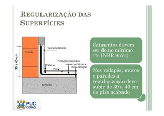 Caimentos devem 
ser de no mínimo 
1% (NBR 9574) 
REGULARIZAÇÃO DAS 
SUPERFÍCIES 
Nos rodapés, muros 
e paredes a 
regularização deve 
subir de 30 a 40 cm 
do piso acabado 
 