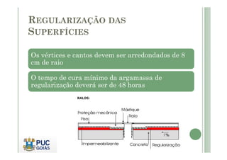 REGULARIZAÇÃO DAS 
SUPERFÍCIES 
Os vértices e cantos devem ser arredondados de 8 
cm de raio 
O tempo de cura mínimo da argamassa de 
regularização deverá ser de 48 horas 
 