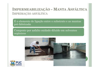 IMPERMEABILIZAÇÃO - MANTA ASFÁLTICA 
IMPRIMAÇÃO ASFÁLTICA 
É o elemento de ligação entre o substrato e as mantas 
pré-fabricada 
Composto por asfalto oxidado diluído em solventes 
orgânicos 
 